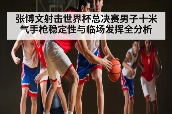 张博文射击世界杯总决赛男子十米气手枪稳定性与临场发挥全分析