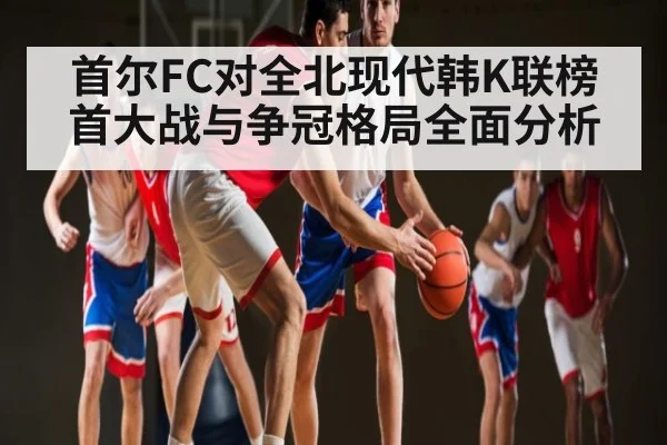 首尔FC对全北现代韩K联榜首大战与争冠格局全面分析