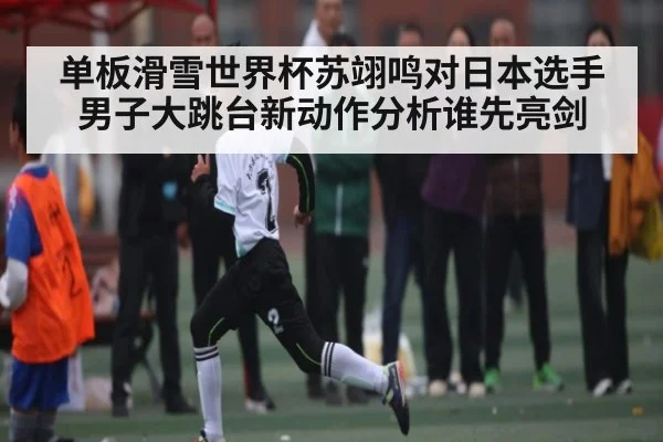 单板滑雪世界杯苏翊鸣对日本选手男子大跳台新动作分析谁先亮剑