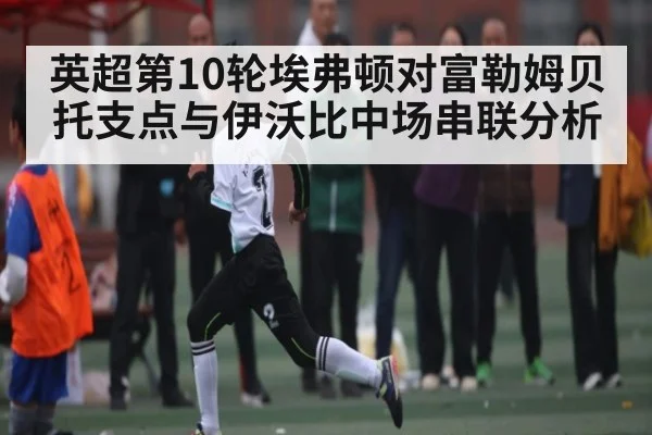 英超第10轮埃弗顿对富勒姆贝托支点与伊沃比中场串联分析