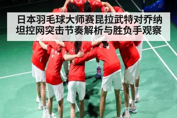 日本羽毛球大师赛昆拉武特对乔纳坦控网突击节奏解析与胜负手观察
